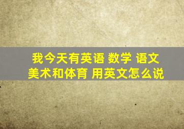 我今天有英语 数学 语文 美术和体育 用英文怎么说